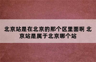 北京站是在北京的那个区里面啊 北京站是属于北京哪个站